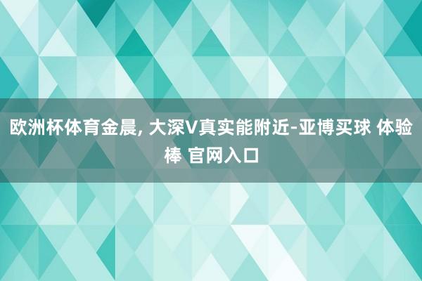 欧洲杯体育金晨, 大深V真实能附近-亚博买球 体验棒 官网入口