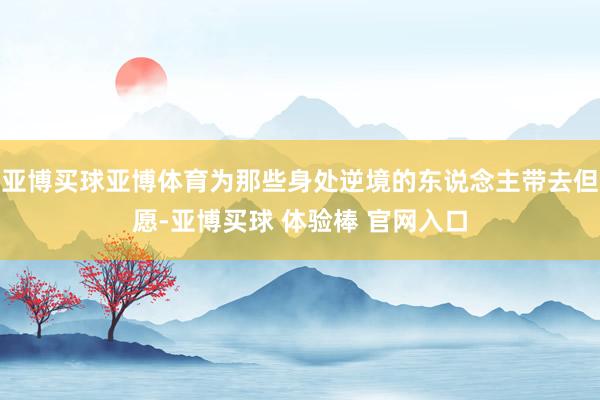 亚博买球亚博体育为那些身处逆境的东说念主带去但愿-亚博买球 体验棒 官网入口