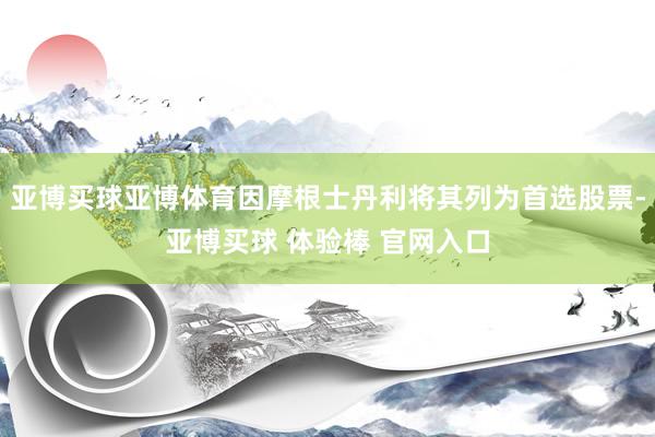 亚博买球亚博体育因摩根士丹利将其列为首选股票-亚博买球 体验棒 官网入口
