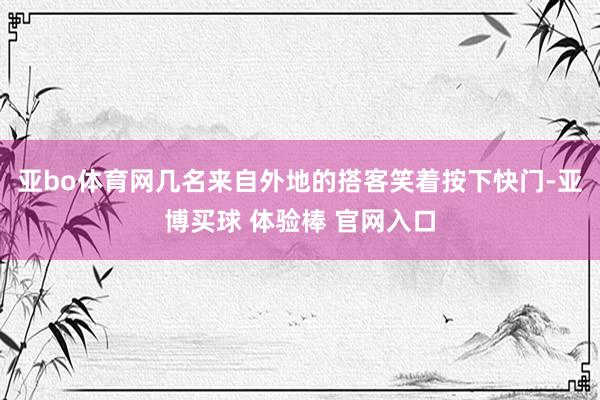 亚bo体育网几名来自外地的搭客笑着按下快门-亚博买球 体验棒 官网入口