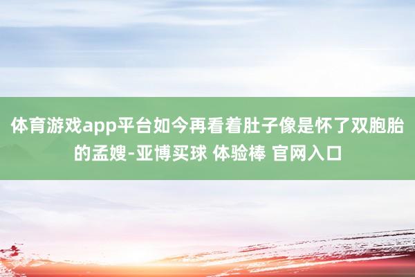 体育游戏app平台如今再看着肚子像是怀了双胞胎的孟嫂-亚博买球 体验棒 官网入口