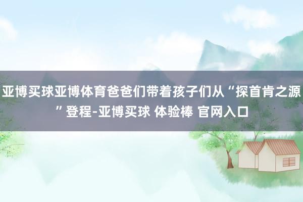 亚博买球亚博体育爸爸们带着孩子们从“探首肯之源”登程-亚博买球 体验棒 官网入口
