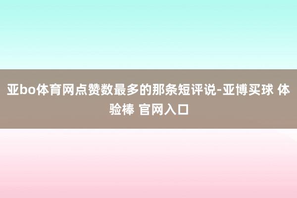 亚bo体育网点赞数最多的那条短评说-亚博买球 体验棒 官网入口