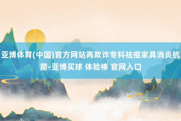 亚博体育(中国)官方网站再欺诈专科祛痘家具消炎抗菌-亚博买球 体验棒 官网入口