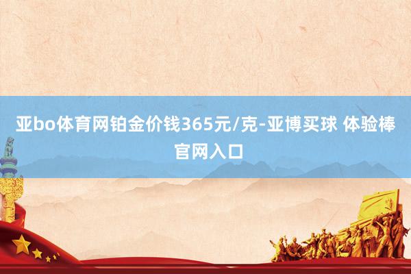亚bo体育网铂金价钱365元/克-亚博买球 体验棒 官网入口