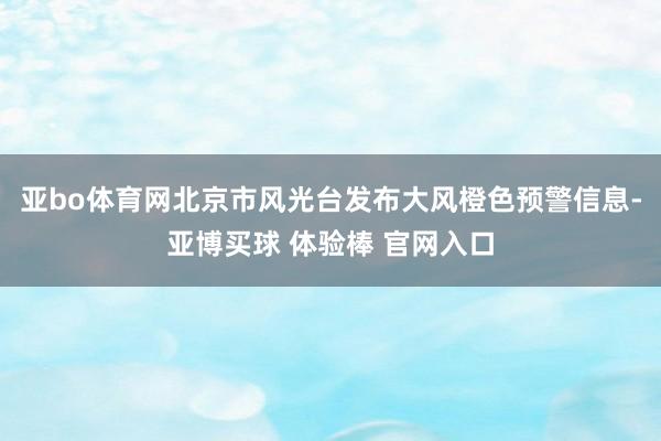 亚bo体育网北京市风光台发布大风橙色预警信息-亚博买球 体验棒 官网入口