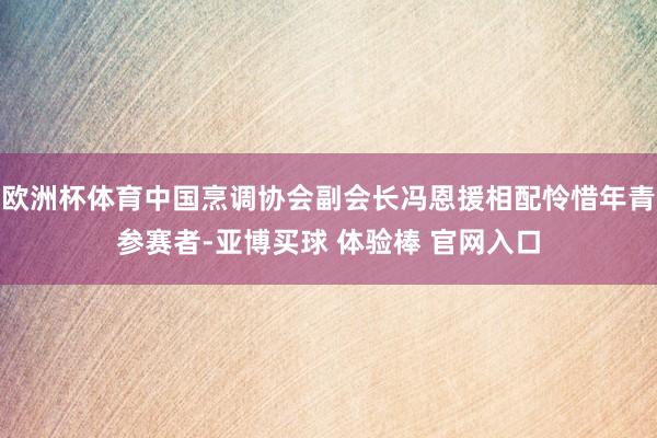欧洲杯体育中国烹调协会副会长冯恩援相配怜惜年青参赛者-亚博买球 体验棒 官网入口