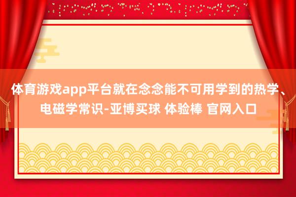 体育游戏app平台就在念念能不可用学到的热学、电磁学常识-亚博买球 体验棒 官网入口