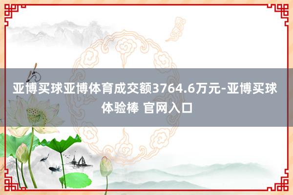 亚博买球亚博体育成交额3764.6万元-亚博买球 体验棒 官网入口