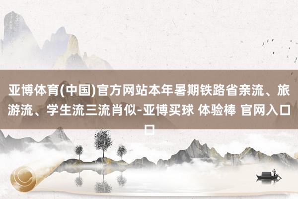 亚博体育(中国)官方网站本年暑期铁路省亲流、旅游流、学生流三流肖似-亚博买球 体验棒 官网入口