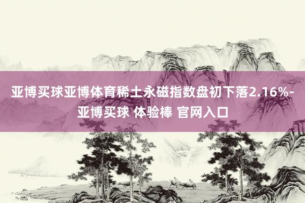 亚博买球亚博体育稀土永磁指数盘初下落2.16%-亚博买球 体验棒 官网入口