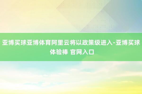 亚博买球亚博体育阿里云将以政策级进入-亚博买球 体验棒 官网入口