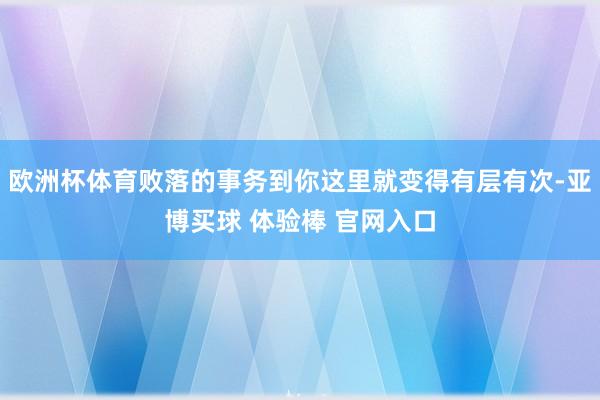 欧洲杯体育败落的事务到你这里就变得有层有次-亚博买球 体验棒 官网入口