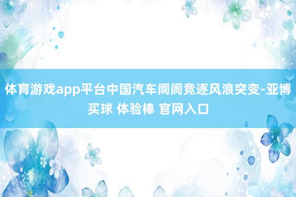 体育游戏app平台中国汽车阛阓竞逐风浪突变-亚博买球 体验棒 官网入口