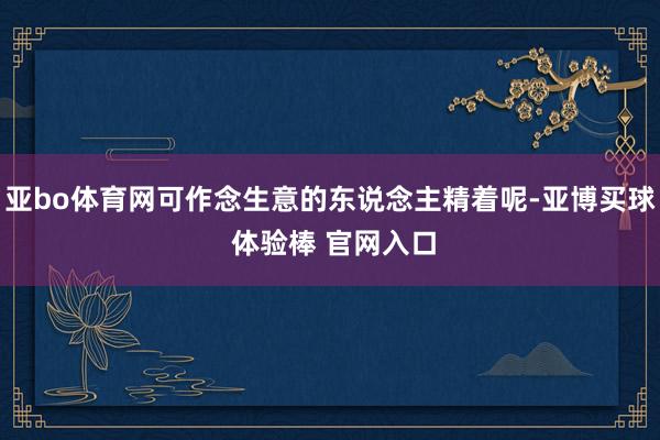 亚bo体育网可作念生意的东说念主精着呢-亚博买球 体验棒 官网入口