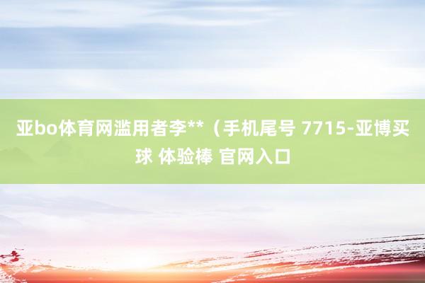 亚bo体育网滥用者李**（手机尾号 7715-亚博买球 体验棒 官网入口