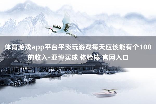 体育游戏app平台平淡玩游戏每天应该能有个100的收入-亚博买球 体验棒 官网入口