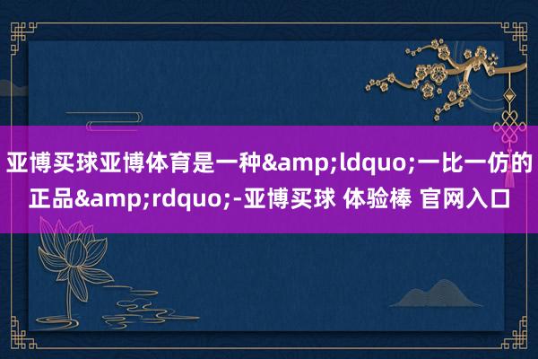 亚博买球亚博体育是一种&ldquo;一比一仿的正品&rdquo;-亚博买球 体验棒 官网入口