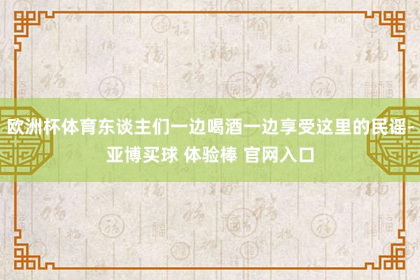 欧洲杯体育东谈主们一边喝酒一边享受这里的民谣-亚博买球 体验棒 官网入口