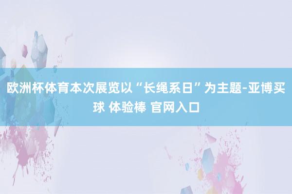 欧洲杯体育本次展览以“长绳系日”为主题-亚博买球 体验棒 官网入口