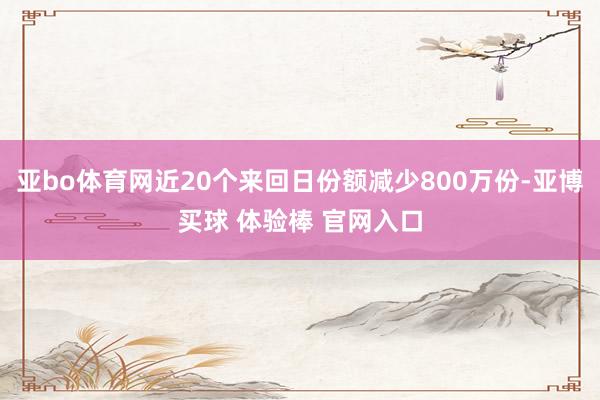 亚bo体育网近20个来回日份额减少800万份-亚博买球 体验棒 官网入口