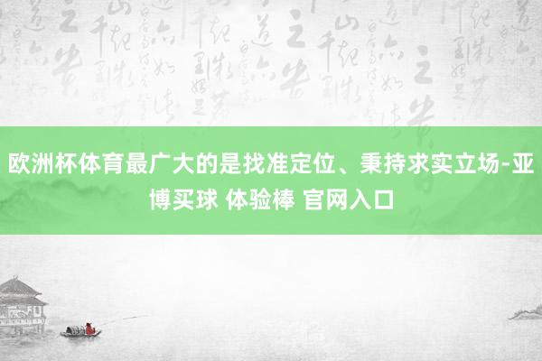 欧洲杯体育最广大的是找准定位、秉持求实立场-亚博买球 体验棒 官网入口