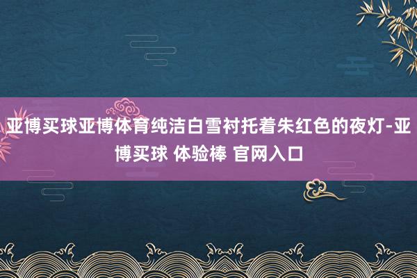 亚博买球亚博体育纯洁白雪衬托着朱红色的夜灯-亚博买球 体验棒 官网入口