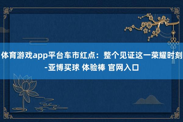 体育游戏app平台车市红点：整个见证这一荣耀时刻-亚博买球 体验棒 官网入口
