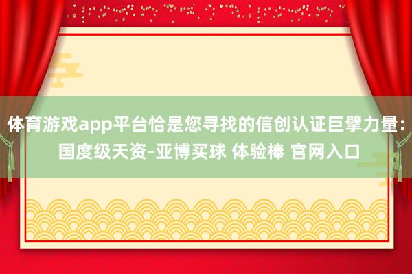 体育游戏app平台恰是您寻找的信创认证巨擘力量： 国度级天资-亚博买球 体验棒 官网入口