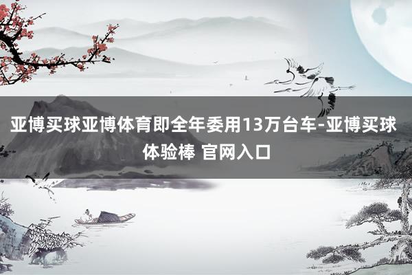 亚博买球亚博体育即全年委用13万台车-亚博买球 体验棒 官网入口
