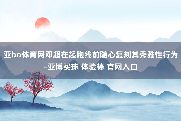 亚bo体育网邓超在起跑线前随心复刻其秀雅性行为-亚博买球 体验棒 官网入口