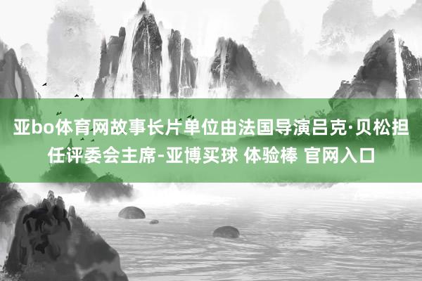 亚bo体育网故事长片单位由法国导演吕克·贝松担任评委会主席-亚博买球 体验棒 官网入口