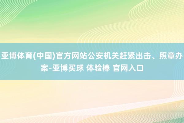 亚博体育(中国)官方网站公安机关赶紧出击、照章办案-亚博买球 体验棒 官网入口