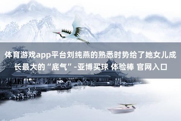 体育游戏app平台刘纯燕的熟悉时势给了她女儿成长最大的“底气”-亚博买球 体验棒 官网入口