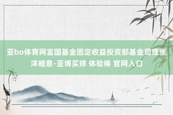 亚bo体育网　　富国基金固定收益投资部基金司理张洋暗意-亚博买球 体验棒 官网入口