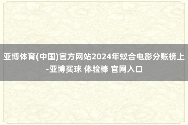 亚博体育(中国)官方网站2024年蚁合电影分账榜上-亚博买球 体验棒 官网入口