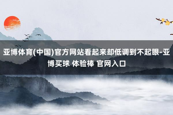 亚博体育(中国)官方网站看起来却低调到不起眼-亚博买球 体验棒 官网入口