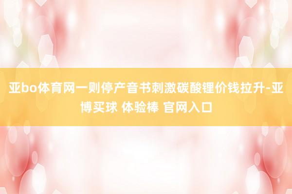 亚bo体育网一则停产音书刺激碳酸锂价钱拉升-亚博买球 体验棒 官网入口
