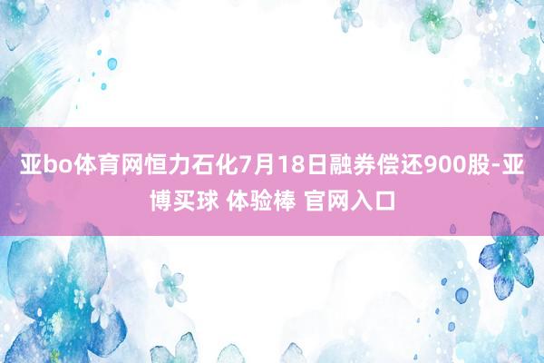 亚bo体育网恒力石化7月18日融券偿还900股-亚博买球 体验棒 官网入口