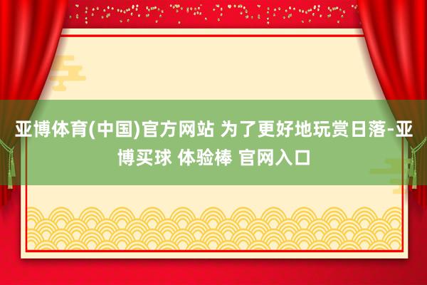 亚博体育(中国)官方网站 为了更好地玩赏日落-亚博买球 体验棒 官网入口