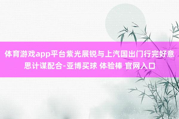 体育游戏app平台紫光展锐与上汽国出门行完好意思计谋配合-亚博买球 体验棒 官网入口