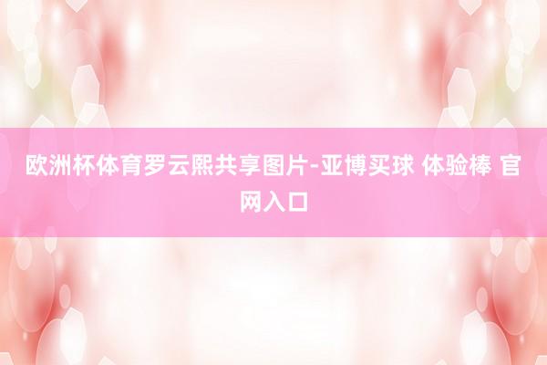 欧洲杯体育罗云熙共享图片-亚博买球 体验棒 官网入口