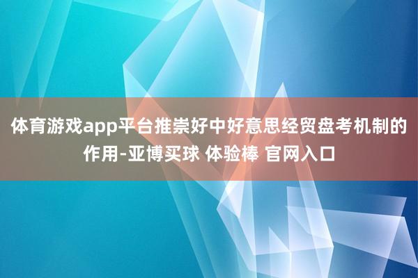 体育游戏app平台推崇好中好意思经贸盘考机制的作用-亚博买球 体验棒 官网入口
