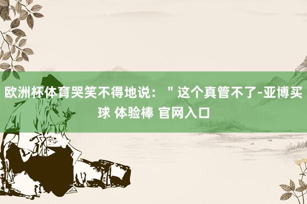 欧洲杯体育哭笑不得地说：＂这个真管不了-亚博买球 体验棒 官网入口