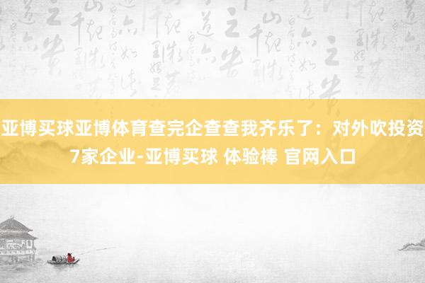 亚博买球亚博体育查完企查查我齐乐了：对外吹投资7家企业-亚博买球 体验棒 官网入口