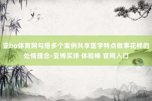 亚bo体育网勾搭多个案例共享医学特点做事花样的处情理念-亚博买球 体验棒 官网入口