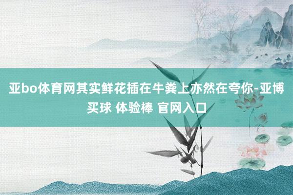 亚bo体育网其实鲜花插在牛粪上亦然在夸你-亚博买球 体验棒 官网入口