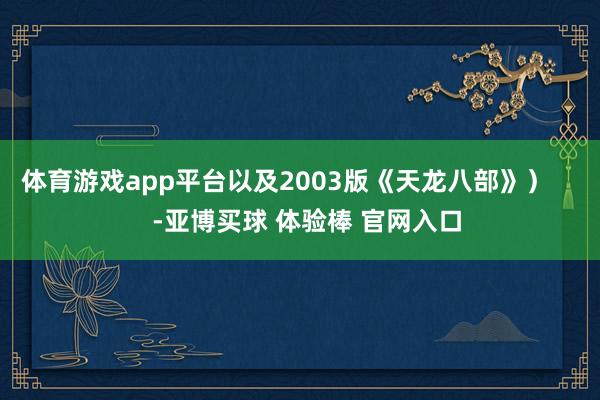 体育游戏app平台以及2003版《天龙八部》）       -亚博买球 体验棒 官网入口