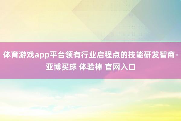 体育游戏app平台领有行业启程点的技能研发智商-亚博买球 体验棒 官网入口