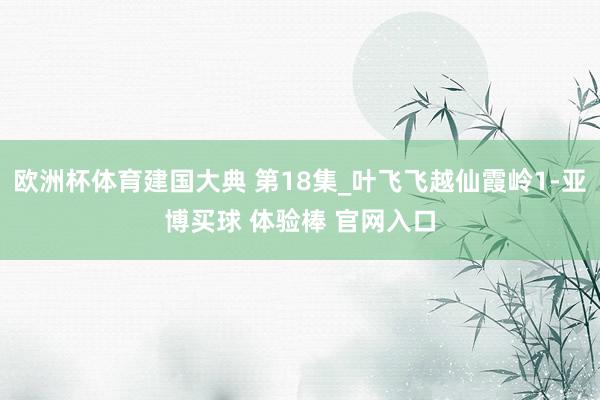 欧洲杯体育建国大典 第18集_叶飞飞越仙霞岭1-亚博买球 体验棒 官网入口